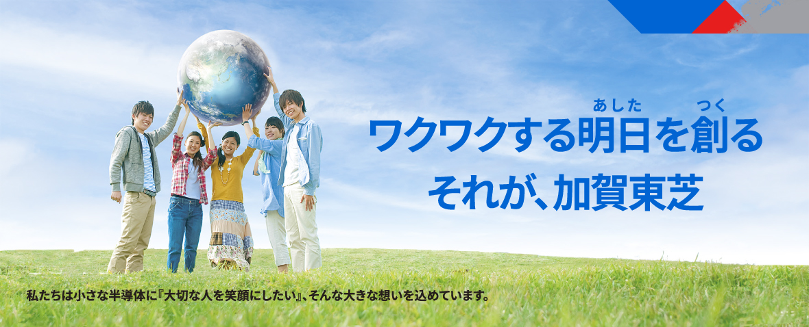 ワクワクする明日を創る　それが、加賀東芝　私たちは小さな半導体に『大切な人を笑顔にしたい』、そんな大きな想いを込めています。